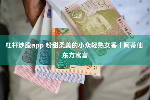 杠杆炒股app 粉甜柔美的小众轻熟女香丨阿蒂仙 东方寓言