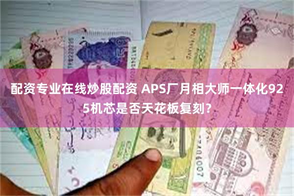 配资专业在线炒股配资 APS厂月相大师一体化925机芯是否天花板复刻？