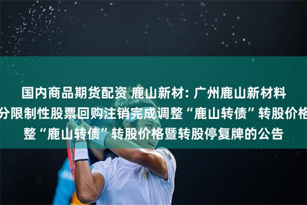 国内商品期货配资 鹿山新材: 广州鹿山新材料股份有限公司关于部分限制性股票回购注销完成调整“鹿山转债”转股价格暨转股停复牌的公告