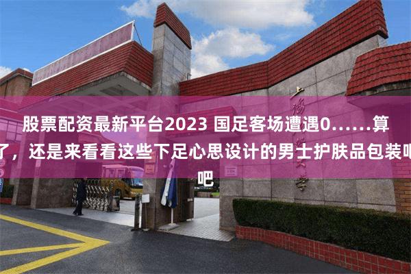 股票配资最新平台2023 国足客场遭遇0……算了，还是来看看这些下足心思设计的男士护肤品包装吧