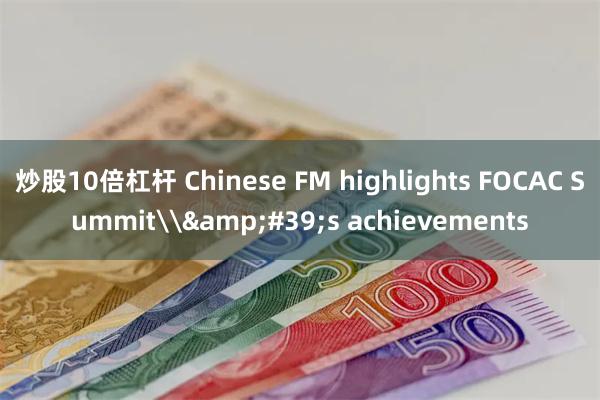 炒股10倍杠杆 Chinese FM highlights FOCAC Summit\&#39;s achievements