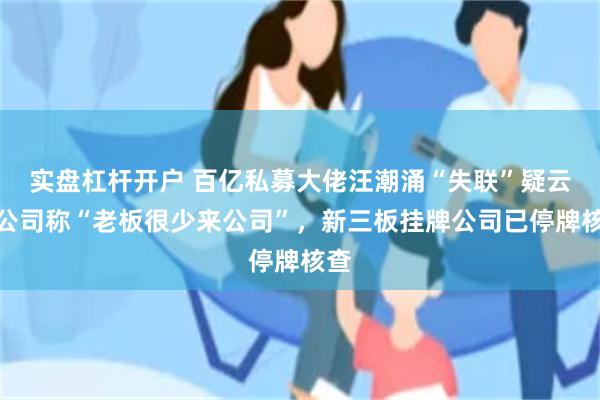 实盘杠杆开户 百亿私募大佬汪潮涌“失联”疑云：公司称“老板很少来公司”，新三板挂牌公司已停牌核查