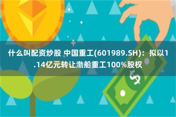 什么叫配资炒股 中国重工(601989.SH)：拟以1.14亿元转让渤船重工100%股权