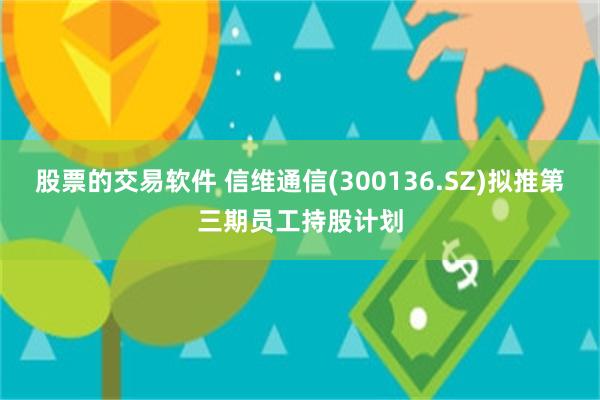 股票的交易软件 信维通信(300136.SZ)拟推第三期员工持股计划