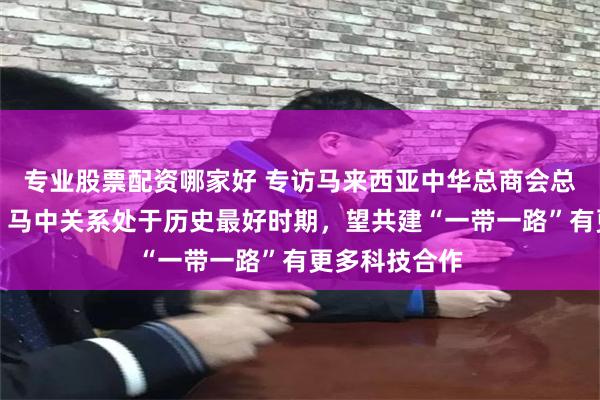 专业股票配资哪家好 专访马来西亚中华总商会总会长卢成全：马中关系处于历史最好时期，望共建“一带一路”有更多科技合作