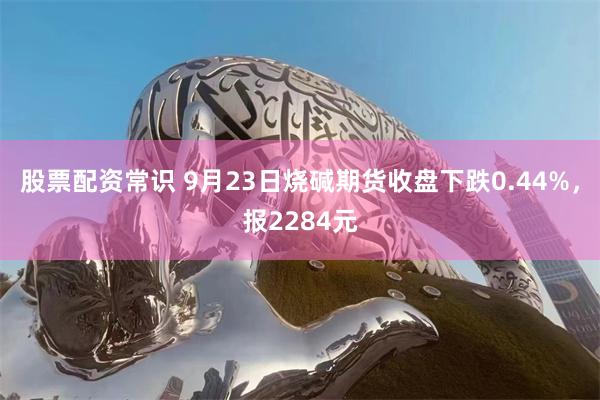 股票配资常识 9月23日烧碱期货收盘下跌0.44%，报2284元