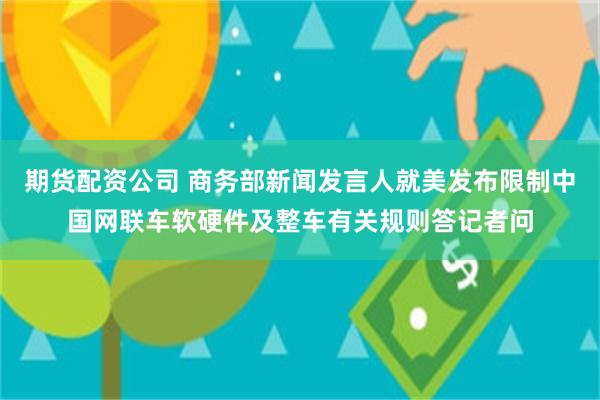 期货配资公司 商务部新闻发言人就美发布限制中国网联车软硬件及整车有关规则答记者问