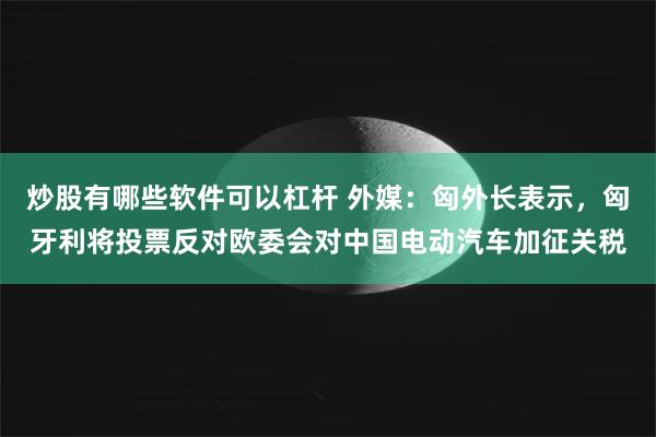 炒股有哪些软件可以杠杆 外媒：匈外长表示，匈牙利将投票反对欧委会对中国电动汽车加征关税