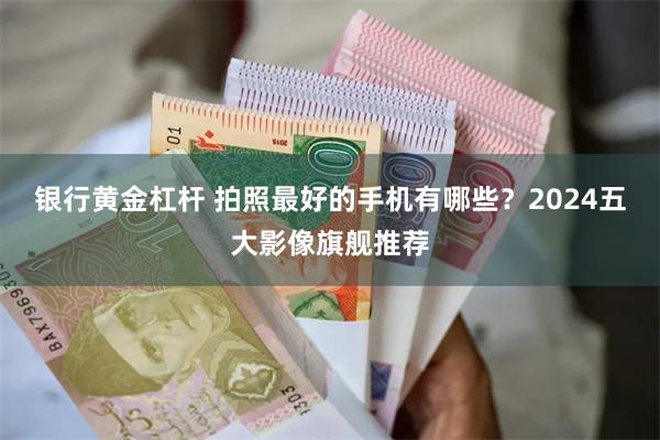 银行黄金杠杆 拍照最好的手机有哪些？2024五大影像旗舰推荐