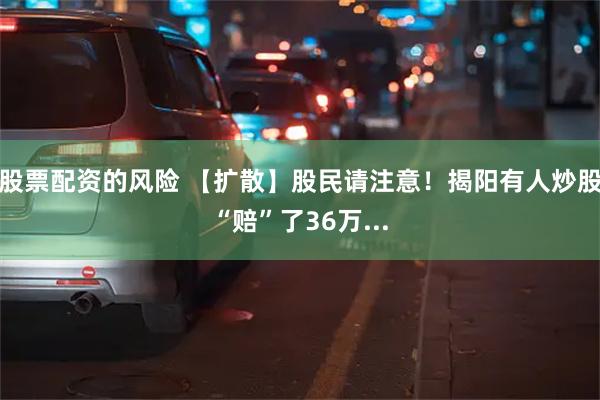 股票配资的风险 【扩散】股民请注意！揭阳有人炒股“赔”了36万...