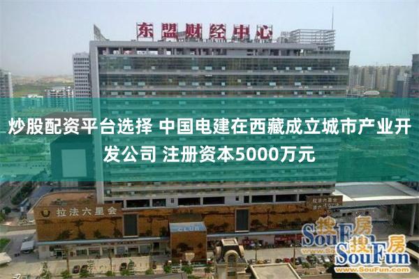 炒股配资平台选择 中国电建在西藏成立城市产业开发公司 注册资本5000万元