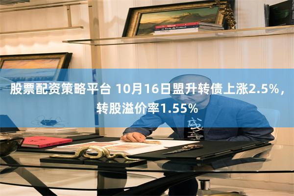 股票配资策略平台 10月16日盟升转债上涨2.5%，转股溢价率1.55%