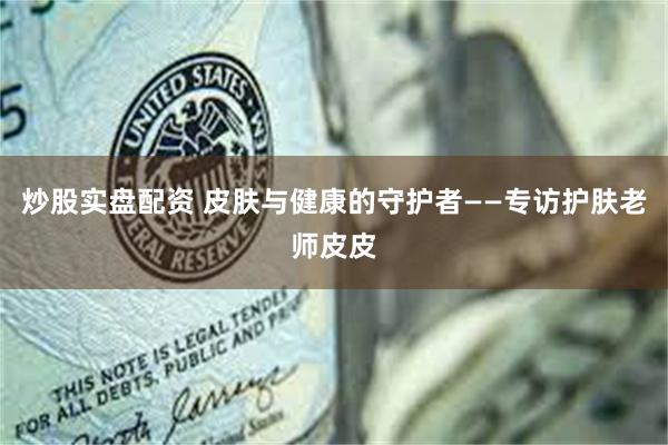 炒股实盘配资 皮肤与健康的守护者——专访护肤老师皮皮