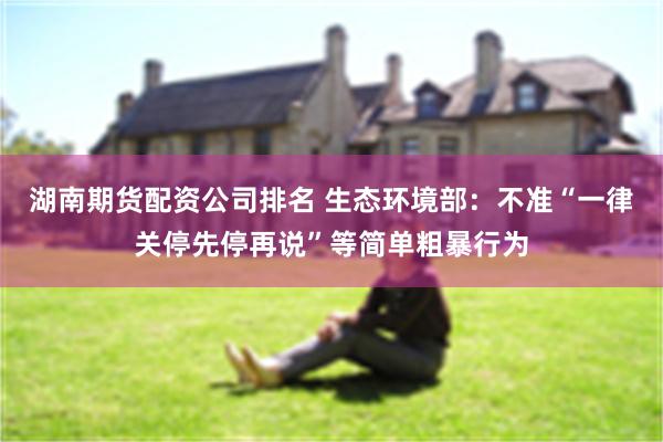 湖南期货配资公司排名 生态环境部：不准“一律关停先停再说”等简单粗暴行为