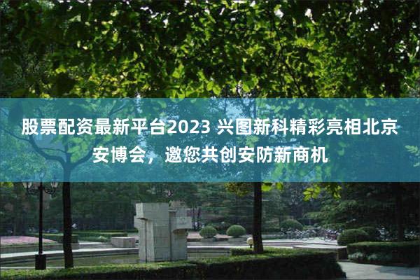 股票配资最新平台2023 兴图新科精彩亮相北京安博会，邀您共创安防新商机