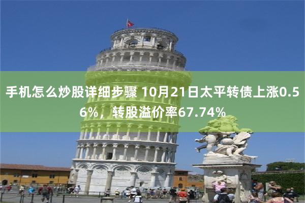 手机怎么炒股详细步骤 10月21日太平转债上涨0.56%，转股溢价率67.74%