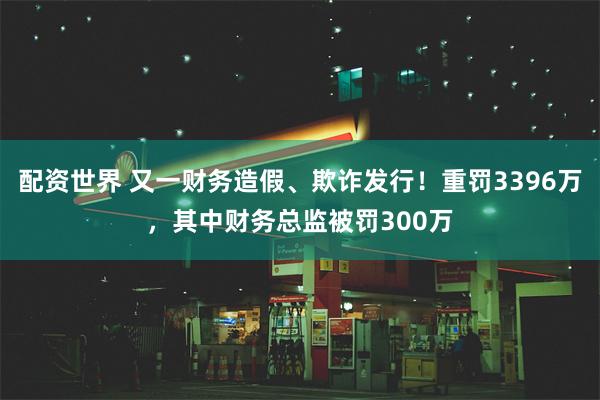 配资世界 又一财务造假、欺诈发行！重罚3396万，其中财务总监被罚300万