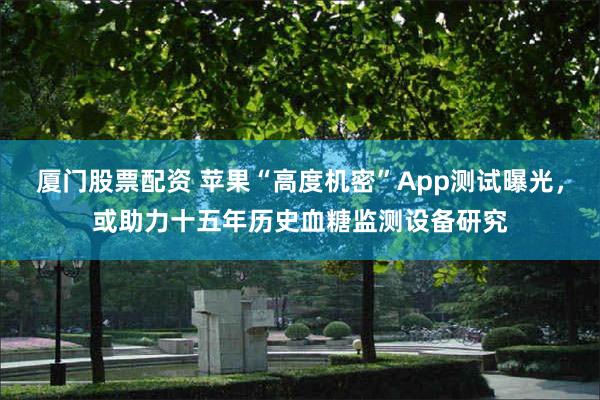 厦门股票配资 苹果“高度机密”App测试曝光，或助力十五年历史血糖监测设备研究