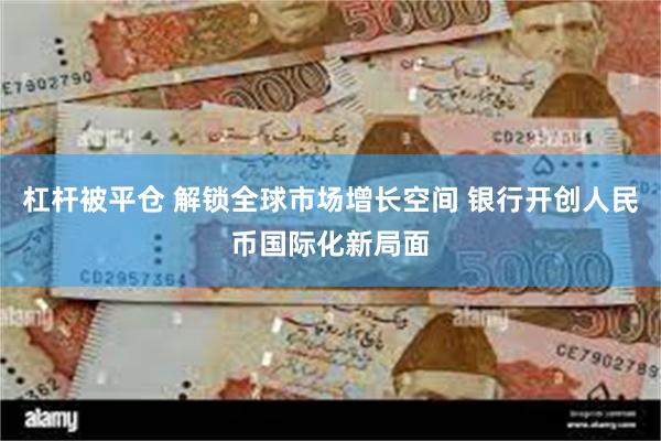 杠杆被平仓 解锁全球市场增长空间 银行开创人民币国际化新局面