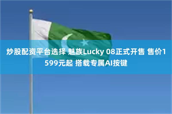 炒股配资平台选择 魅族Lucky 08正式开售 售价1599元起 搭载专属AI按键