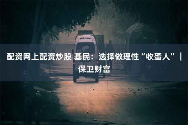 配资网上配资炒股 基民：选择做理性“收蛋人”｜保卫财富