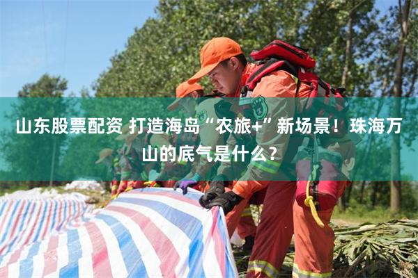 山东股票配资 打造海岛“农旅+”新场景！珠海万山的底气是什么？