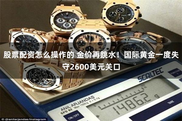 股票配资怎么操作的 金价再跳水！国际黄金一度失守2600美元关口