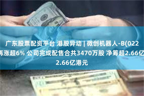 广东股票配资平台 港股异动 | 微创机器人-B(02252)再涨超6% 公司完成配售合共3470万股 净筹超2.66亿港元