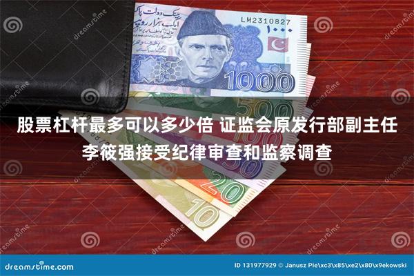 股票杠杆最多可以多少倍 证监会原发行部副主任李筱强接受纪律审查和监察调查