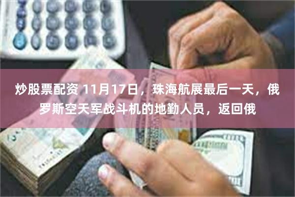 炒股票配资 11月17日，珠海航展最后一天，俄罗斯空天军战斗机的地勤人员，返回俄