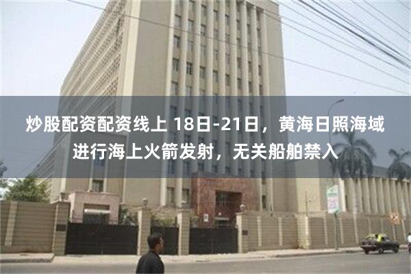 炒股配资配资线上 18日-21日，黄海日照海域进行海上火箭发射，无关船舶禁入