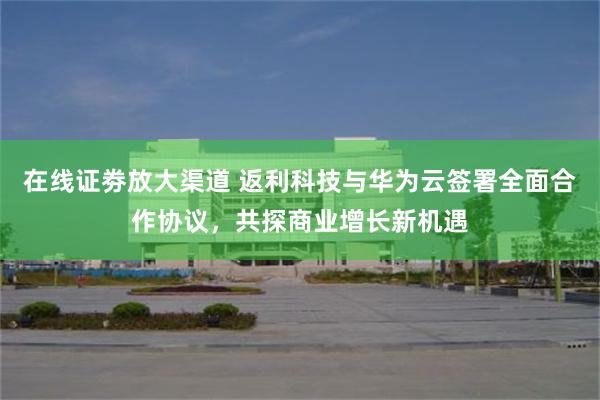 在线证劵放大渠道 返利科技与华为云签署全面合作协议，共探商业增长新机遇