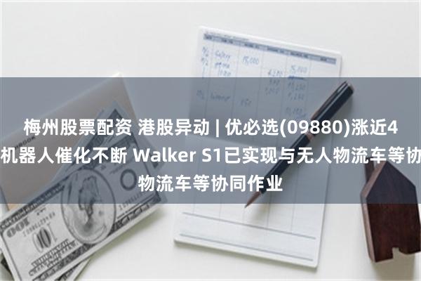 梅州股票配资 港股异动 | 优必选(09880)涨近4% 人形机器人催化不断 Walker S1已实现与无人物流车等协同作业