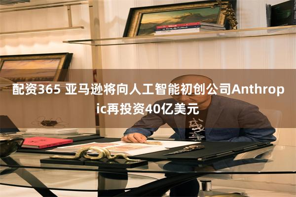 配资365 亚马逊将向人工智能初创公司Anthropic再投资40亿美元