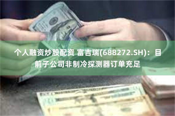 个人融资炒股配资 富吉瑞(688272.SH)：目前子公司非制冷探测器订单充足