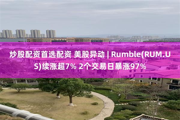 炒股配资首选配资 美股异动 | Rumble(RUM.US)续涨超7% 2个交易日暴涨97%