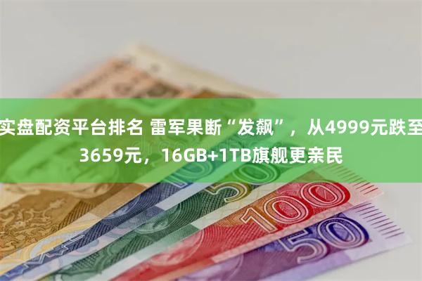 实盘配资平台排名 雷军果断“发飙”，从4999元跌至3659元，16GB+1TB旗舰更亲民