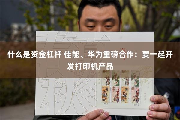 什么是资金杠杆 佳能、华为重磅合作：要一起开发打印机产品