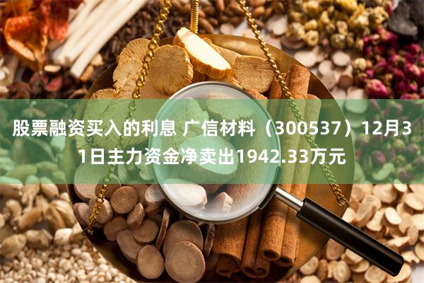 股票融资买入的利息 广信材料（300537）12月31日主力资金净卖出1942.33万元