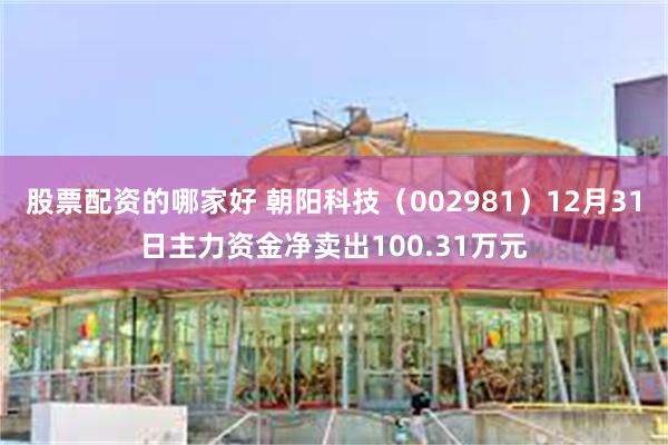 股票配资的哪家好 朝阳科技（002981）12月31日主力资金净卖出100.31万元