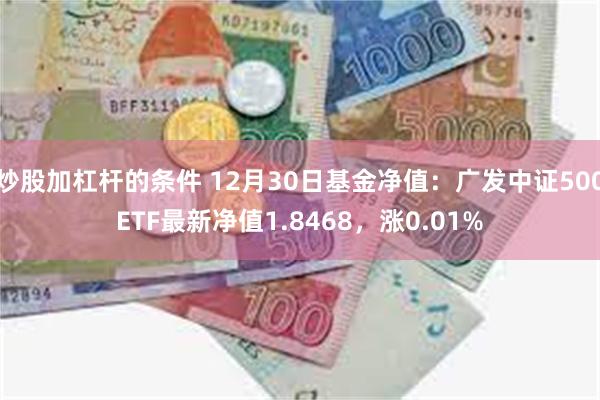 炒股加杠杆的条件 12月30日基金净值：广发中证500ETF最新净值1.8468，涨0.01%