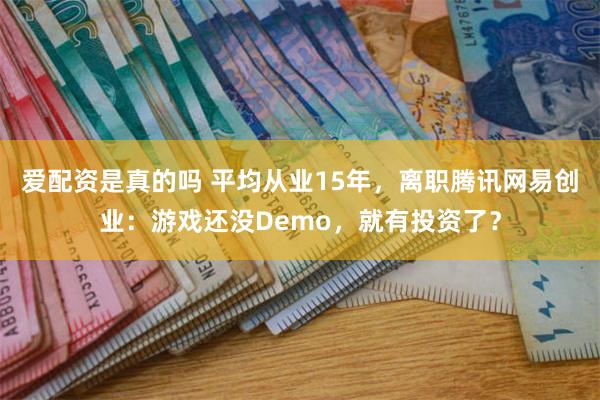 爱配资是真的吗 平均从业15年，离职腾讯网易创业：游戏还没Demo，就有投资了？