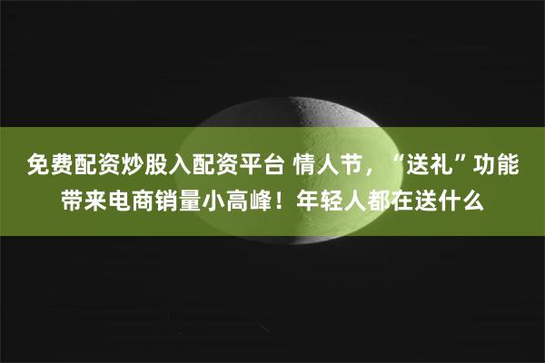 免费配资炒股入配资平台 情人节，“送礼”功能带来电商销量小高峰！年轻人都在送什么