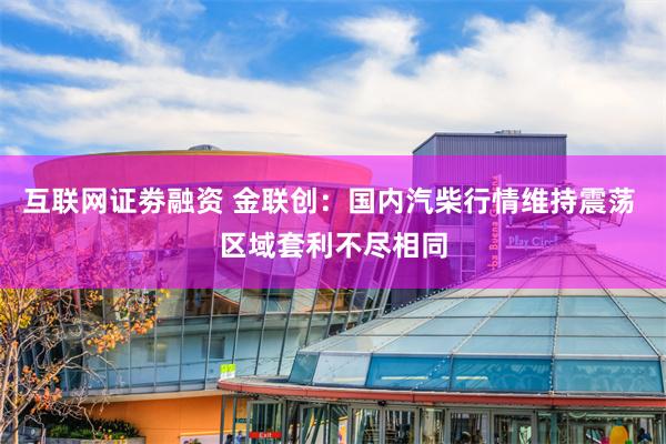 互联网证劵融资 金联创：国内汽柴行情维持震荡 区域套利不尽相同